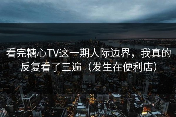 看完糖心TV这一期人际边界，我真的反复看了三遍（发生在便利店）