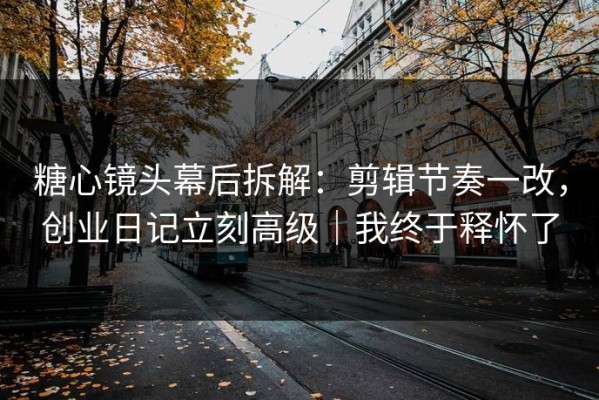 糖心镜头幕后拆解：剪辑节奏一改，创业日记立刻高级｜我终于释怀了