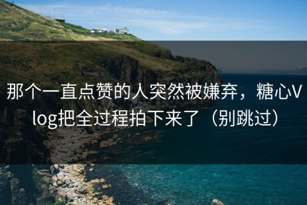 那个一直点赞的人突然被嫌弃，糖心Vlog把全过程拍下来了（别跳过）