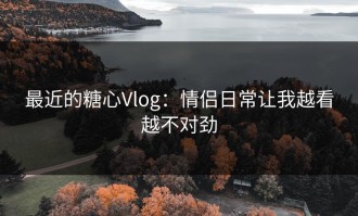 最近的糖心Vlog：情侣日常让我越看越不对劲