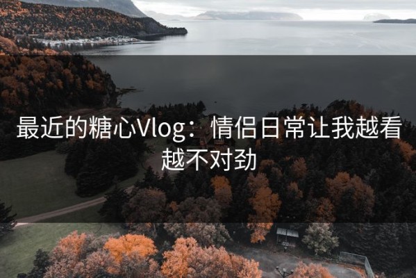 最近的糖心Vlog：情侣日常让我越看越不对劲