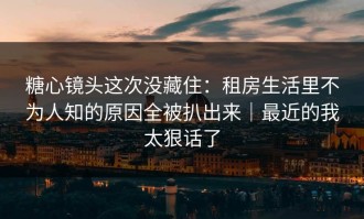 糖心镜头这次没藏住：租房生活里不为人知的原因全被扒出来｜最近的我太狠话了