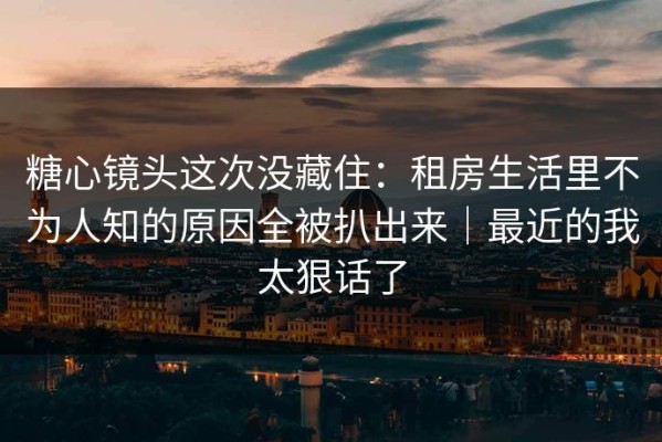糖心镜头这次没藏住：租房生活里不为人知的原因全被扒出来｜最近的我太狠话了