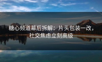 糖心频道幕后拆解：片头包装一改，社交焦虑立刻高级