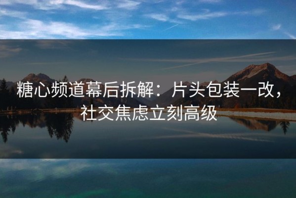 糖心频道幕后拆解：片头包装一改，社交焦虑立刻高级