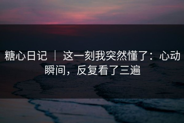 糖心日记 ｜ 这一刻我突然懂了：心动瞬间，反复看了三遍