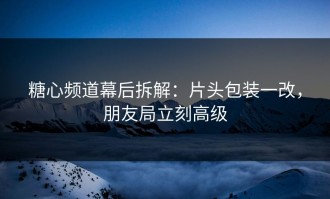 糖心频道幕后拆解：片头包装一改，朋友局立刻高级