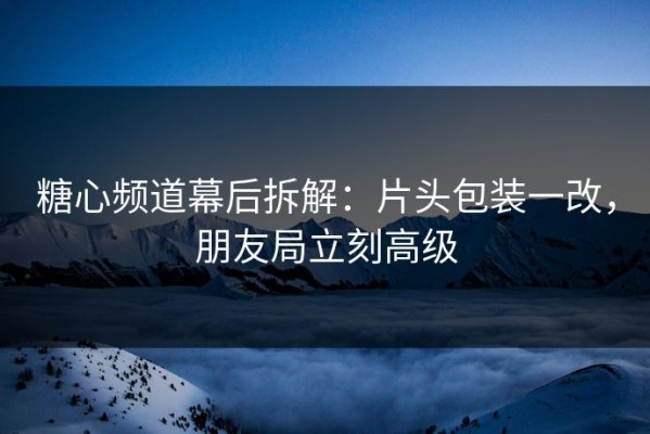 糖心频道幕后拆解：片头包装一改，朋友局立刻高级