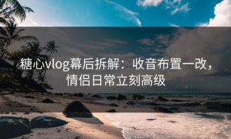 糖心vlog幕后拆解：收音布置一改，情侣日常立刻高级