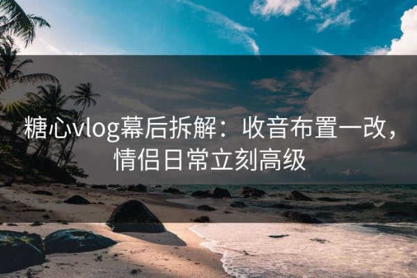 糖心vlog幕后拆解：收音布置一改，情侣日常立刻高级
