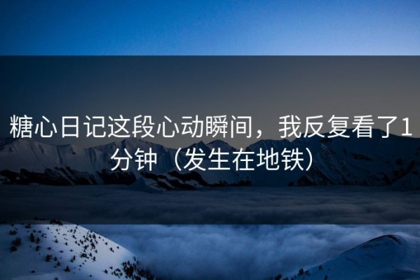 糖心日记这段心动瞬间，我反复看了1分钟（发生在地铁）