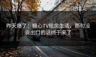 昨天爆了：糖心TV租房生活，那句没说出口的话终于来了