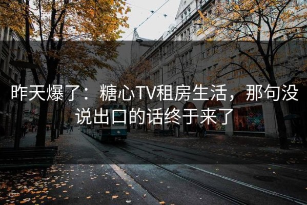 昨天爆了：糖心TV租房生活，那句没说出口的话终于来了