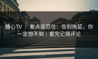 糖心TV ｜ 差点没忍住：告别拖延，你一定想不到｜看完记得评论