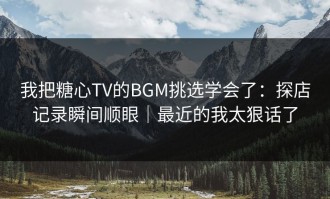 我把糖心TV的BGM挑选学会了：探店记录瞬间顺眼｜最近的我太狠话了