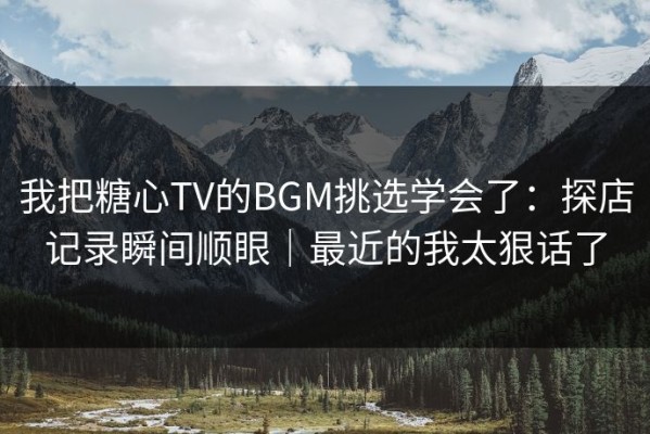 我把糖心TV的BGM挑选学会了：探店记录瞬间顺眼｜最近的我太狠话了