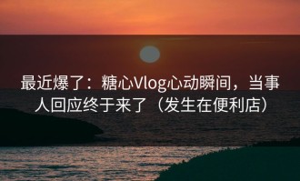 最近爆了：糖心Vlog心动瞬间，当事人回应终于来了（发生在便利店）