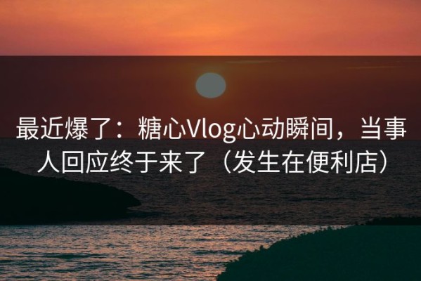 最近爆了：糖心Vlog心动瞬间，当事人回应终于来了（发生在便利店）