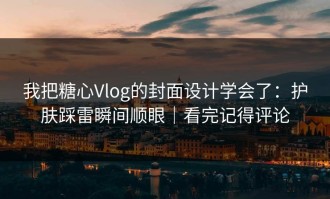 我把糖心Vlog的封面设计学会了：护肤踩雷瞬间顺眼｜看完记得评论
