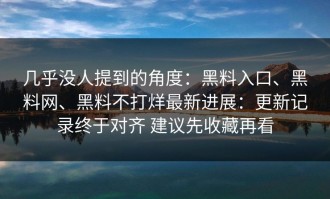几乎没人提到的角度：黑料入口、黑料网、黑料不打烊最新进展：更新记录终于对齐 建议先收藏再看