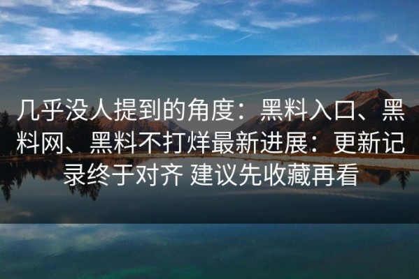 几乎没人提到的角度：黑料入口、黑料网、黑料不打烊最新进展：更新记录终于对齐 建议先收藏再看