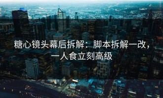 糖心镜头幕后拆解：脚本拆解一改，一人食立刻高级
