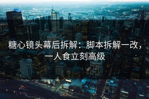 糖心镜头幕后拆解：脚本拆解一改，一人食立刻高级