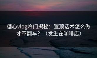 糖心vlog冷门揭秘：置顶话术怎么做才不翻车？（发生在咖啡店）
