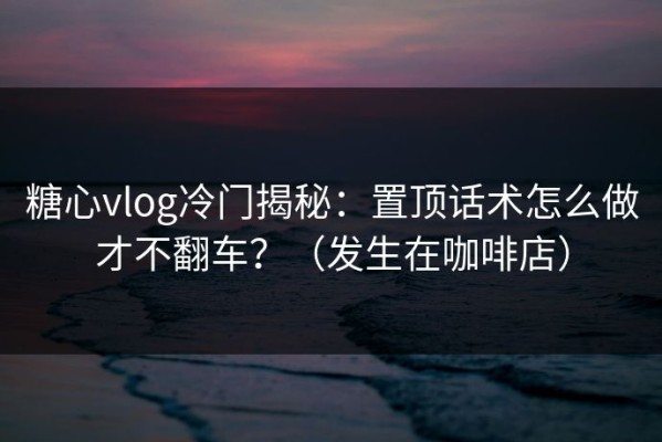 糖心vlog冷门揭秘：置顶话术怎么做才不翻车？（发生在咖啡店）