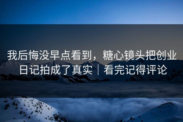 我后悔没早点看到，糖心镜头把创业日记拍成了真实｜看完记得评论