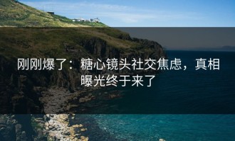 刚刚爆了：糖心镜头社交焦虑，真相曝光终于来了