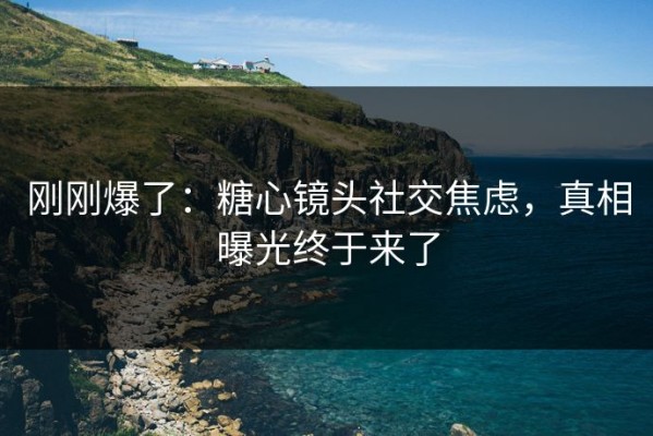 刚刚爆了：糖心镜头社交焦虑，真相曝光终于来了