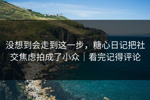 没想到会走到这一步，糖心日记把社交焦虑拍成了小众｜看完记得评论