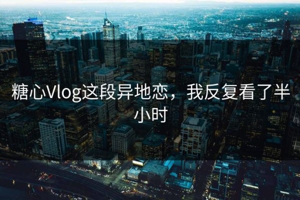 糖心Vlog这段异地恋，我反复看了半小时