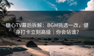糖心TV幕后拆解：BGM挑选一改，健身打卡立刻高级｜你会站谁？