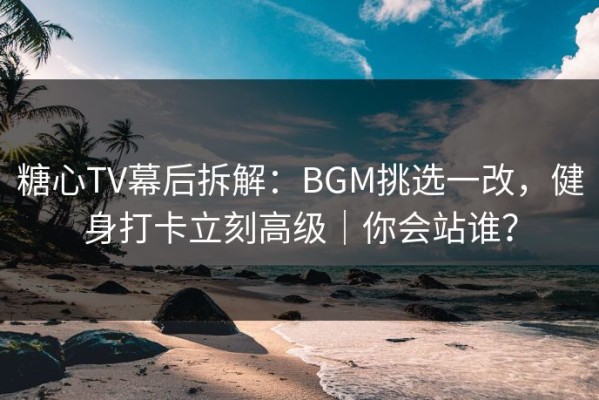 糖心TV幕后拆解：BGM挑选一改，健身打卡立刻高级｜你会站谁？