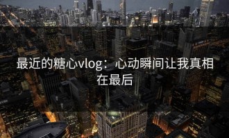 最近的糖心vlog：心动瞬间让我真相在最后