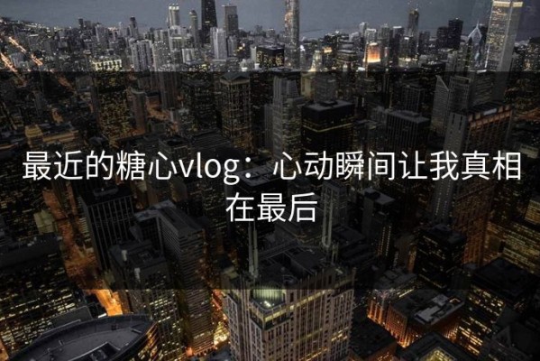 最近的糖心vlog：心动瞬间让我真相在最后