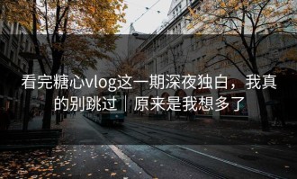 看完糖心vlog这一期深夜独白，我真的别跳过｜原来是我想多了