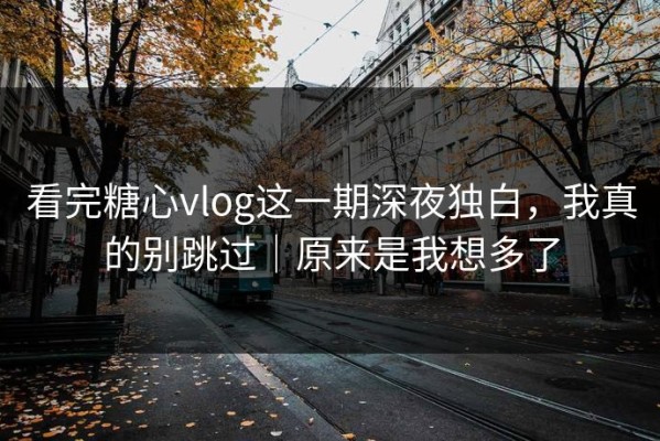 看完糖心vlog这一期深夜独白，我真的别跳过｜原来是我想多了