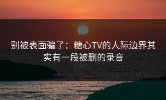 别被表面骗了：糖心TV的人际边界其实有一段被删的录音
