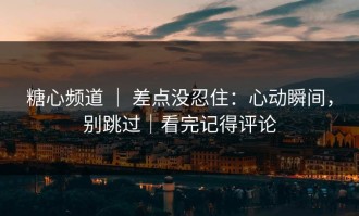 糖心频道 ｜ 差点没忍住：心动瞬间，别跳过｜看完记得评论