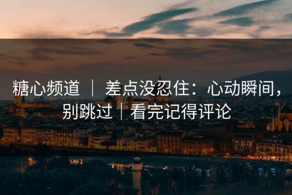 糖心频道 ｜ 差点没忍住：心动瞬间，别跳过｜看完记得评论