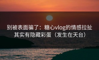 别被表面骗了：糖心vlog的情感拉扯其实有隐藏彩蛋（发生在天台）