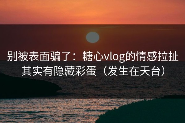 别被表面骗了：糖心vlog的情感拉扯其实有隐藏彩蛋（发生在天台）