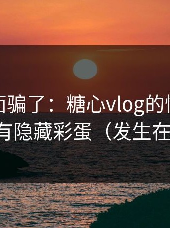 别被表面骗了：糖心vlog的情感拉扯其实有隐藏彩蛋（发生在天台）