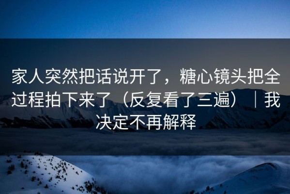 家人突然把话说开了，糖心镜头把全过程拍下来了（反复看了三遍）｜我决定不再解释