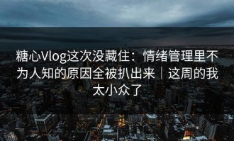 糖心Vlog这次没藏住：情绪管理里不为人知的原因全被扒出来｜这周的我太小众了