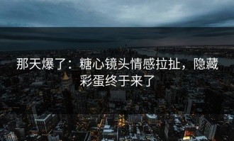 那天爆了：糖心镜头情感拉扯，隐藏彩蛋终于来了