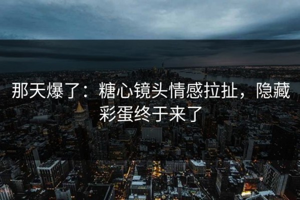 那天爆了：糖心镜头情感拉扯，隐藏彩蛋终于来了